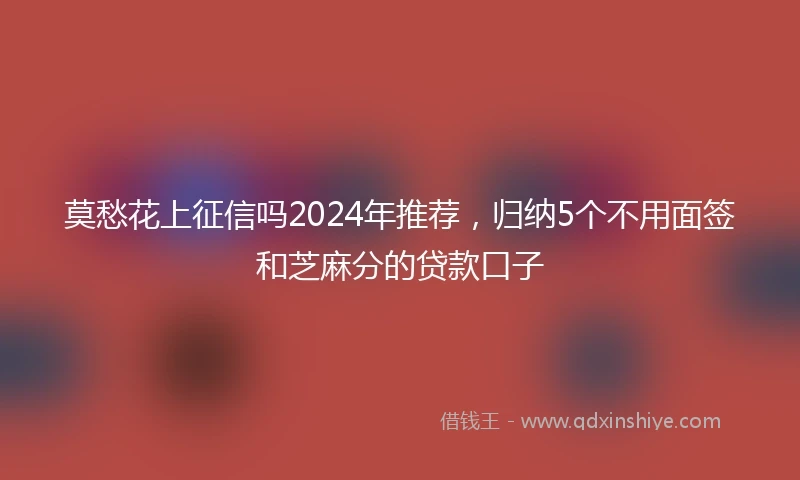 莫愁花上征信吗2024年推荐，归纳5个不用面签和芝麻分的贷款口子