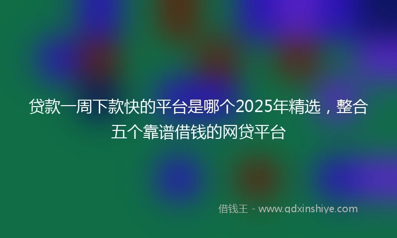 贷款一周下款快的平台是哪个2025年精选，整合五个靠谱借钱的网贷平台