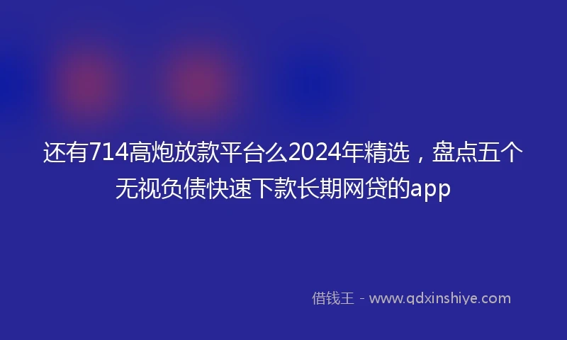 还有714高炮放款平台么2024年精选，盘点五个无视负债快速下款长期网贷的app
