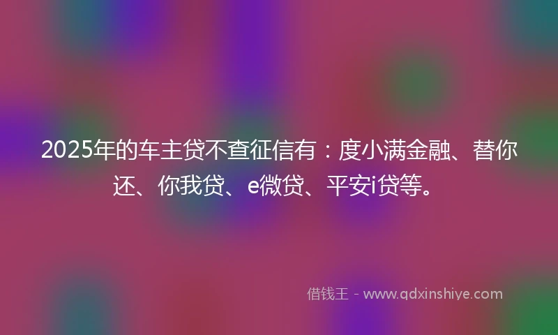 2025年的车主贷不查征信有：度小满金融、替你还、你我贷、e微贷、平安i贷等。