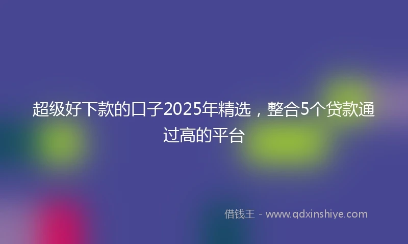 超级好下款的口子2025年精选，整合5个贷款通过高的平台