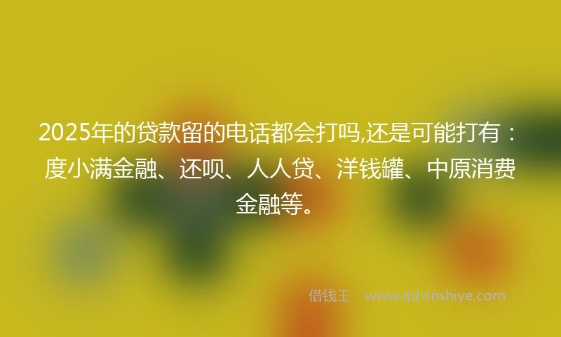2025年的贷款留的电话都会打吗,还是可能打有：度小满金融、还呗、人人贷、洋钱罐、中原消费金融等。