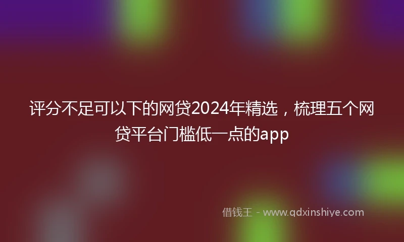 评分不足可以下的网贷2024年精选，梳理五个网贷平台门槛低一点的app