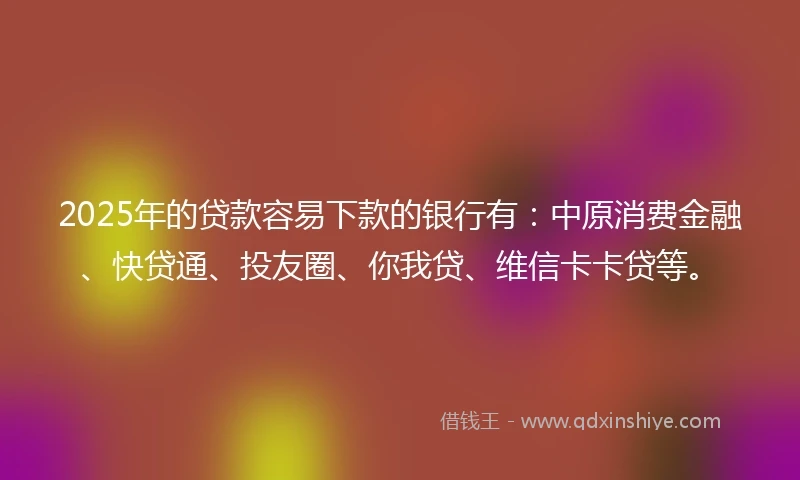 2025年的贷款容易下款的银行有：中原消费金融、快贷通、投友圈、你我贷、维信卡卡贷等。