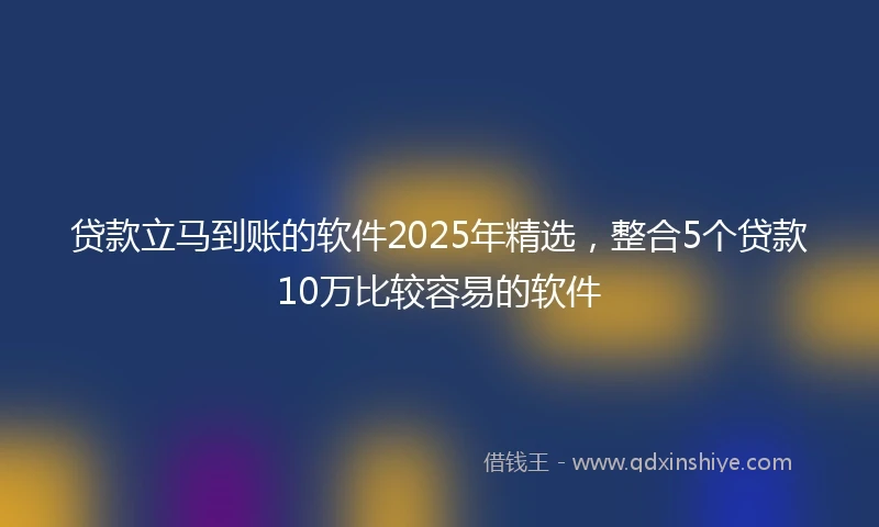 贷款立马到账的软件2025年精选，整合5个贷款10万比较容易的软件