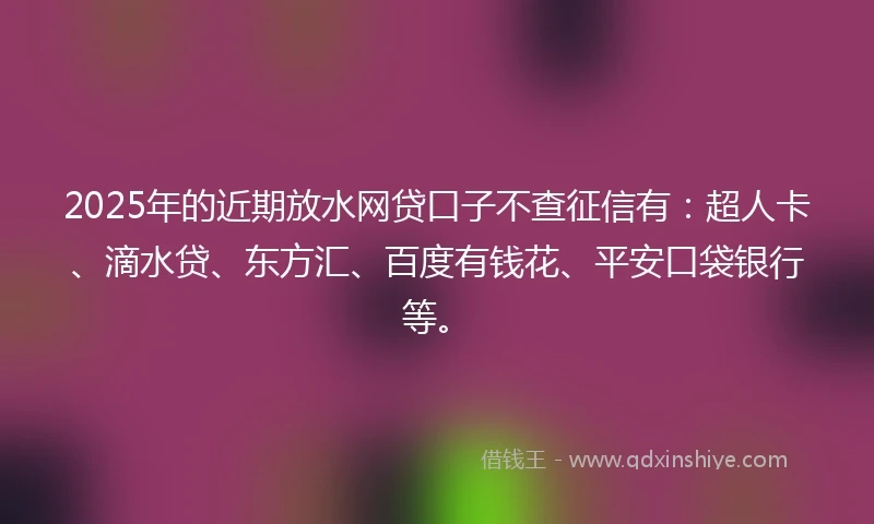 2025年的近期放水网贷口子不查征信有：超人卡、滴水贷、东方汇、百度有钱花、平安口袋银行等。