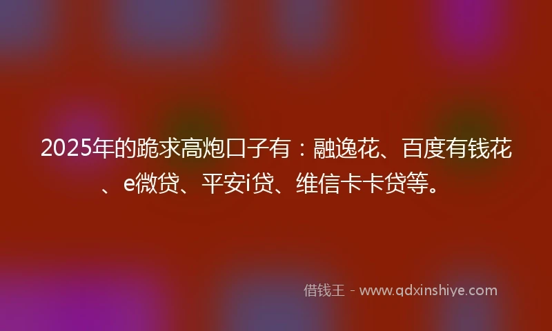 2025年的跪求高炮口子有：融逸花、百度有钱花、e微贷、平安i贷、维信卡卡贷等。