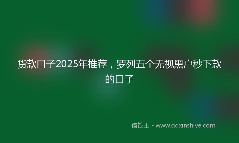 货款口子2025年推荐，罗列五个无视黑户秒下款的口子