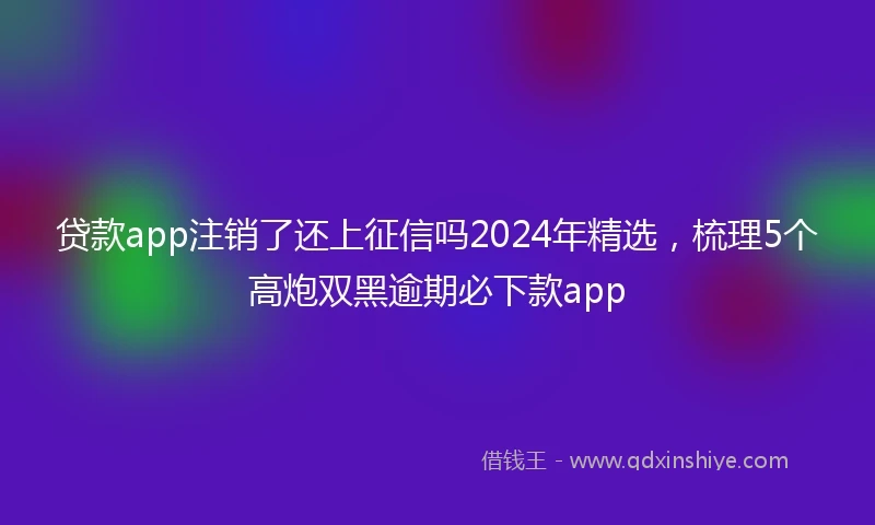 贷款app注销了还上征信吗2024年精选，梳理5个高炮双黑逾期必下款app