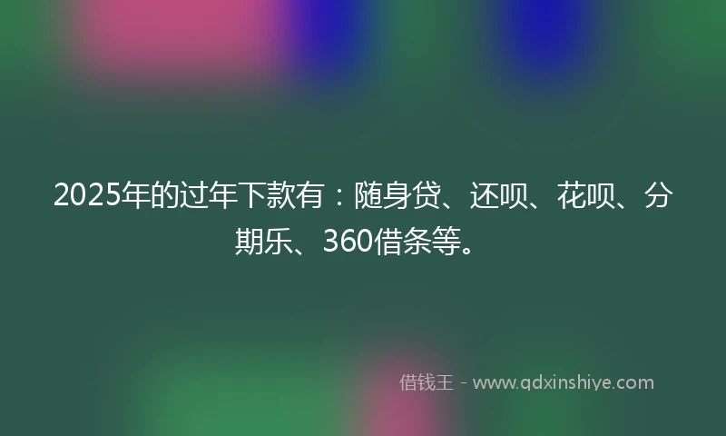 2025年的过年下款有：随身贷、还呗、花呗、分期乐、360借条等。