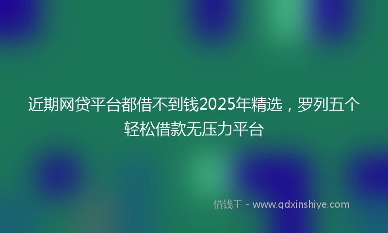 近期网贷平台都借不到钱2025年精选，罗列五个轻松借款无压力平台