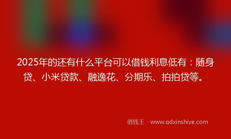 2025年的还有什么平台可以借钱利息低有：随身贷、小米贷款、融逸花、分期乐、拍拍贷等。