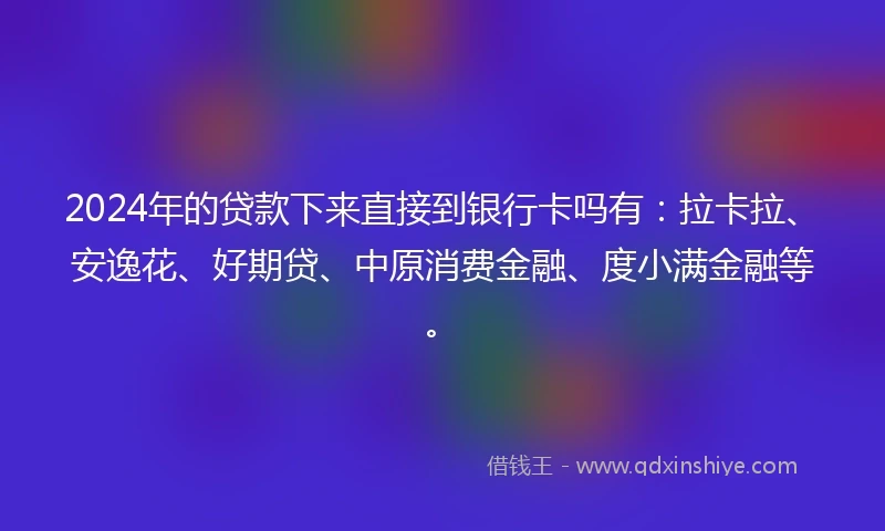 2024年的贷款下来直接到银行卡吗有：拉卡拉、安逸花、好期贷、中原消费金融、度小满金融等。