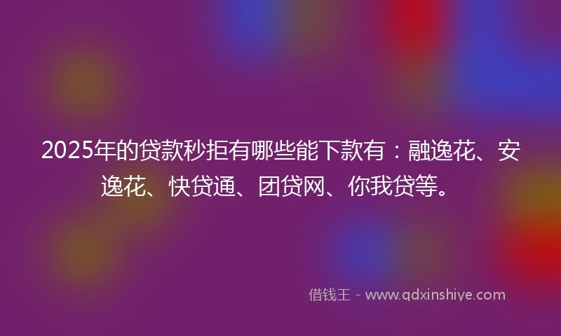 2025年的贷款秒拒有哪些能下款有:融逸花、安逸花、快贷通、团贷网、你我贷等。