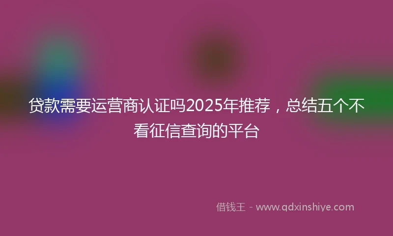 贷款需要运营商认证吗2025年推荐，总结五个不看征信查询的平台