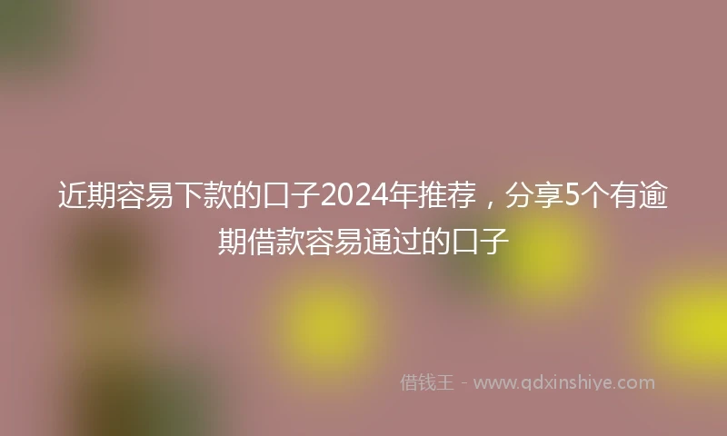 近期容易下款的口子2024年推荐，分享5个有逾期借款容易通过的口子