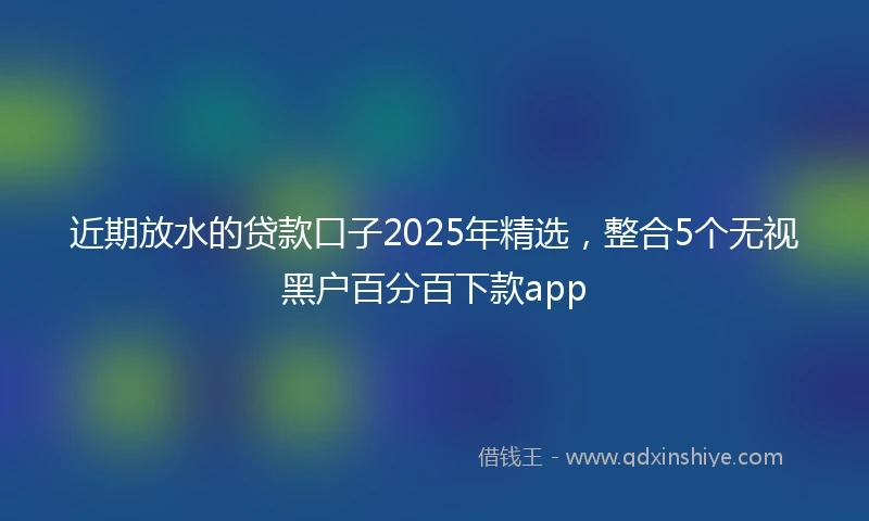 近期放水的贷款口子2025年精选，整合5个无视黑户百分百下款app
