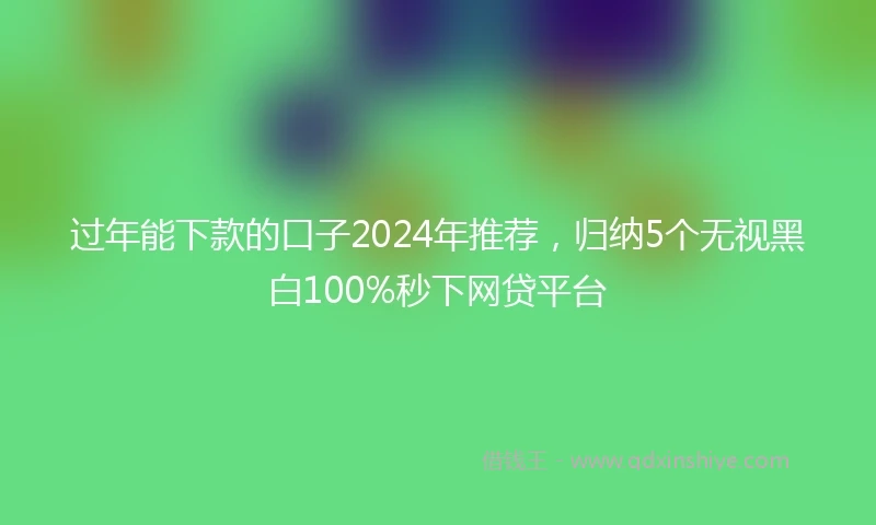 过年能下款的口子2024年推荐，归纳5个无视黑白100%秒下网贷平台