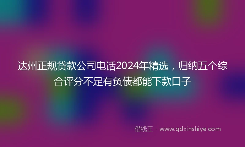 达州正规贷款公司电话2024年精选，归纳五个综合评分不足有负债都能下款口子