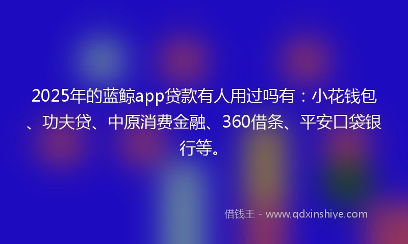 2025年的蓝鲸app贷款有人用过吗有：小花钱包、功夫贷、中原消费金融、360借条、平安口袋银行等。