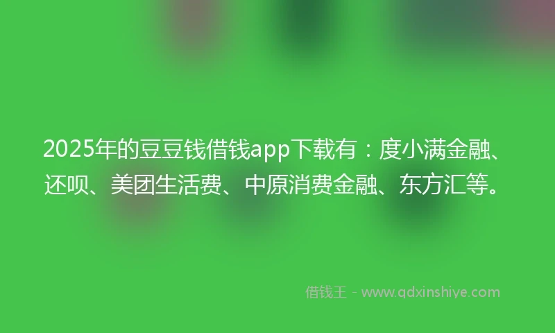2025年的豆豆钱借钱app下载有：度小满金融、还呗、美团生活费、中原消费金融、东方汇等。