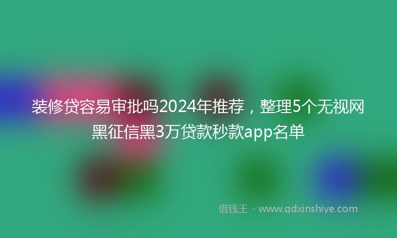 装修贷容易审批吗2024年推荐，整理5个无视网黑征信黑3万贷款秒款app名单
