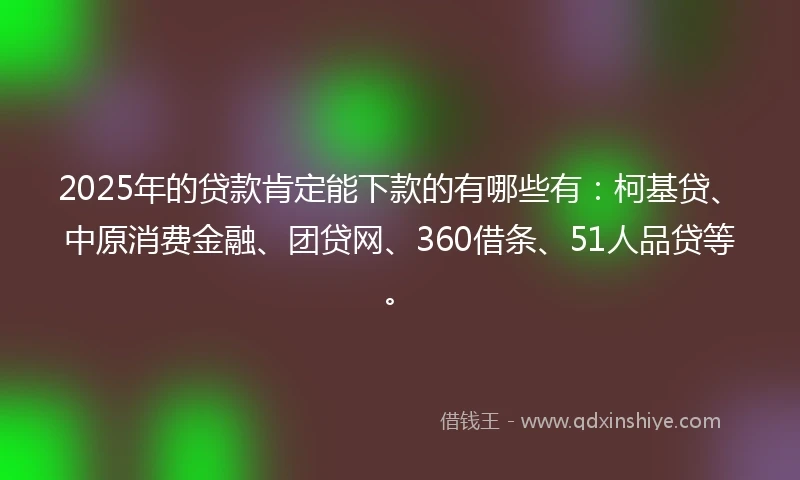 2025年的贷款肯定能下款的有哪些有：柯基贷、中原消费金融、团贷网、360借条、51人品贷等。