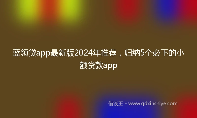 蓝领贷app最新版2024年推荐，归纳5个必下的小额贷款app