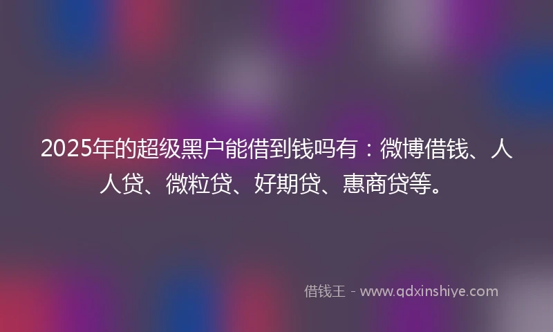 2025年的超级黑户能借到钱吗有：微博借钱、人人贷、微粒贷、好期贷、惠商贷等。