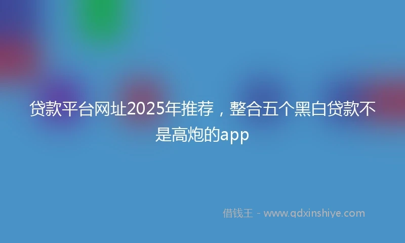 贷款平台网址2025年推荐，整合五个黑白贷款不是高炮的app