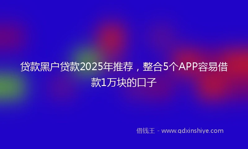 贷款黑户贷款2025年推荐，整合5个APP容易借款1万块的口子