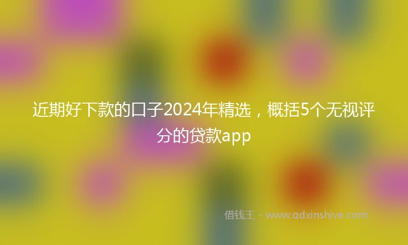 近期好下款的口子2024年精选，概括5个无视评分的贷款app