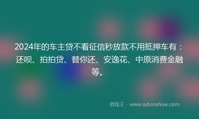 2024年的车主贷不看征信秒放款不用抵押车有：还呗、拍拍贷、替你还、安逸花、中原消费金融等。