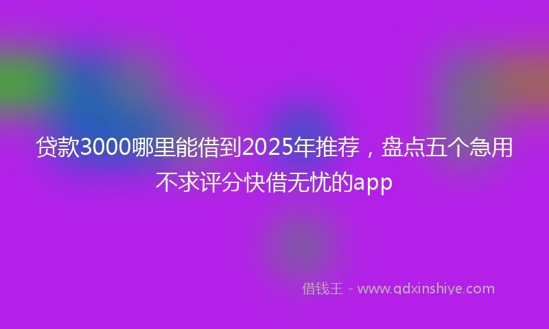 贷款3000哪里能借到2025年推荐，盘点五个急用不求评分快借无忧的app
