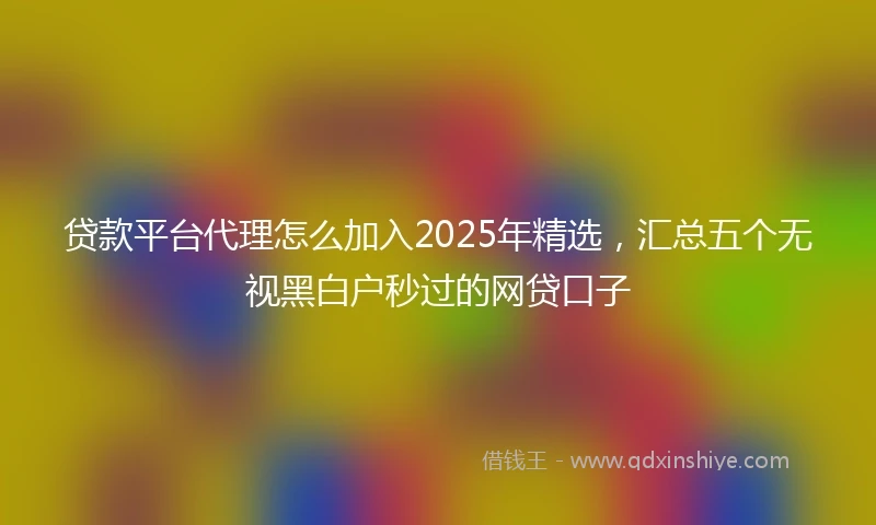 贷款平台代理怎么加入2025年精选，汇总五个无视黑白户秒过的网贷口子