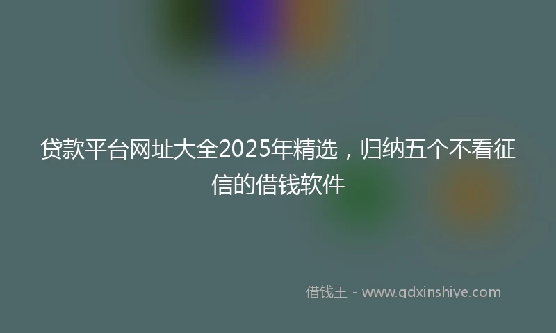 贷款平台网址大全2025年精选，归纳五个不看征信的借钱软件