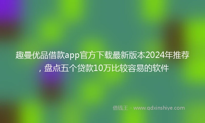 趣曼优品借款app官方下载最新版本2024年推荐，盘点五个贷款10万比较容易的软件