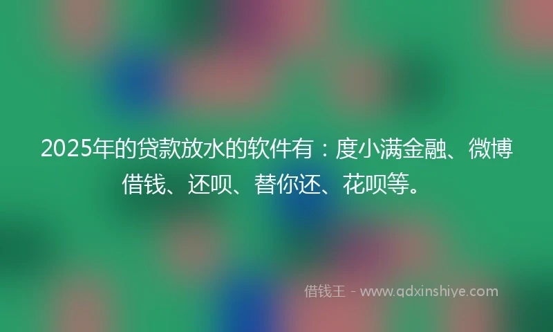2025年的贷款放水的软件有：度小满金融、微博借钱、还呗、替你还、花呗等。