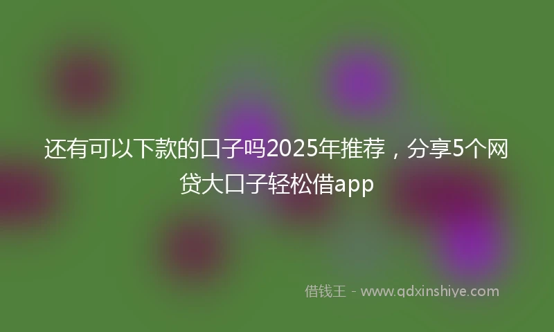 还有可以下款的口子吗2025年推荐，分享5个网贷大口子轻松借app