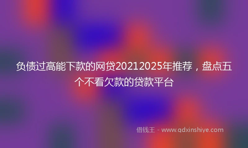 负债过高能下款的网贷20212025年推荐，盘点五个不看欠款的贷款平台