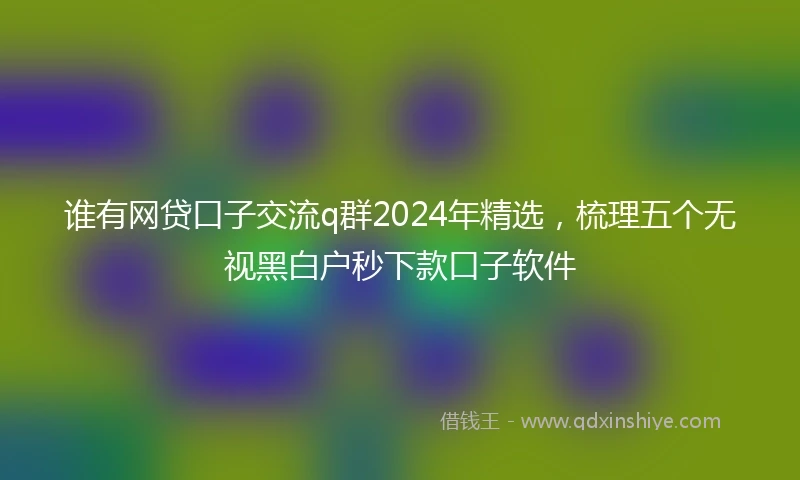 谁有网贷口子交流q群2024年精选，梳理五个无视黑白户秒下款口子软件