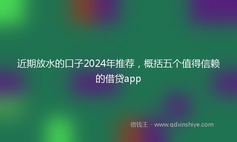 近期放水的口子2024年推荐，概括五个值得信赖的借贷app
