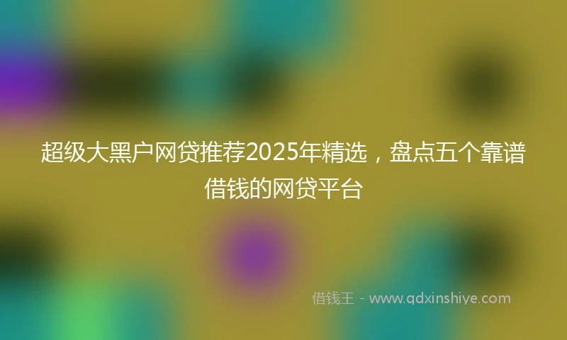 超级大黑户网贷推荐2025年精选，盘点五个靠谱借钱的网贷平台