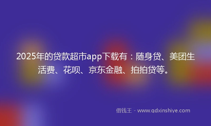 2025年的贷款超市app下载有：随身贷、美团生活费、花呗、京东金融、拍拍贷等。