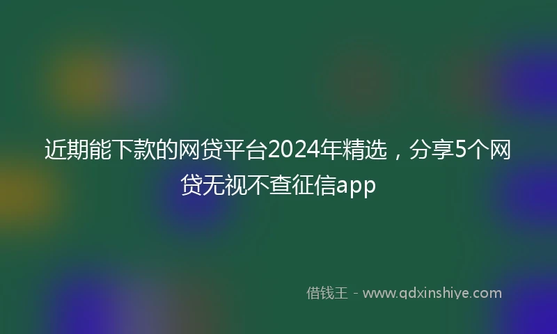 近期能下款的网贷平台2024年精选，分享5个网贷无视不查征信app