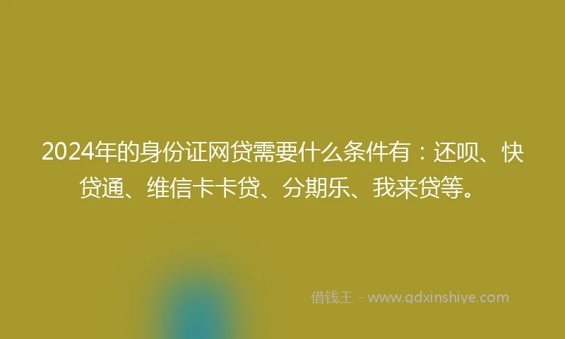 2024年的身份证网贷需要什么条件有：还呗、快贷通、维信卡卡贷、分期乐、我来贷等。