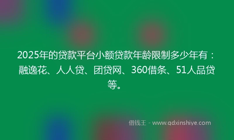 2025年的贷款平台小额贷款年龄限制多少年有：融逸花、人人贷、团贷网、360借条、51人品贷等。