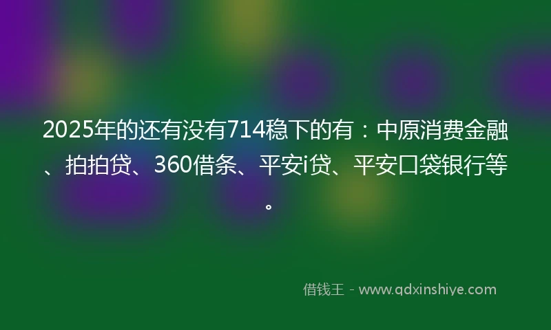 2025年的还有没有714稳下的有：中原消费金融、拍拍贷、360借条、平安i贷、平安口袋银行等。