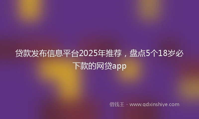 贷款发布信息平台2025年推荐，盘点5个18岁必下款的网贷app