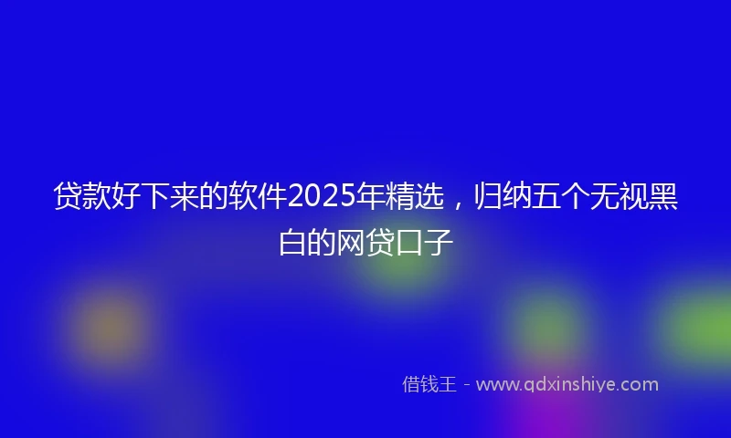 贷款好下来的软件2025年精选,归纳五个无视黑白的网贷口子